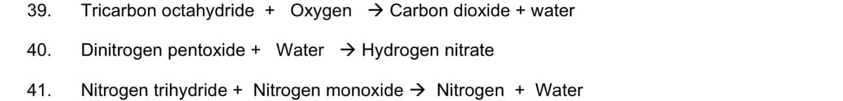 39.
Tricarbon octahydride + Oxygen > Carbon dioxide + water
40.
Dinitrogen pentoxide +
Water > Hydrogen nitrate
41.
Nitrogen trihydride + Nitrogen monoxide → Nitrogen + Water
