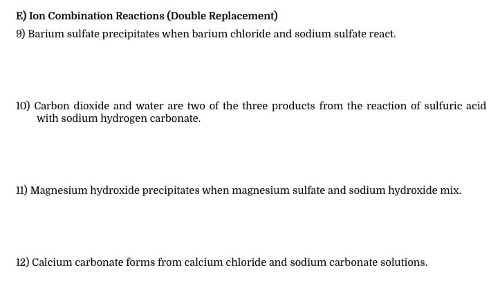 E) Ion Combination Reactions (Double Replacement)
9) Barium sulfate precipitates when barium chloride and sodium sulfate react.
10) Carbon dioxide and water are two of the three products from the reaction of sulfuric acid
with sodium hydrogen carbonate.
11) Magnesium hydroxide precipitates when magnesium sulfate and sodium hydroxide mix.
12) Calcium carbonate forms from calcium chloride and sodium carbonate solutions.
