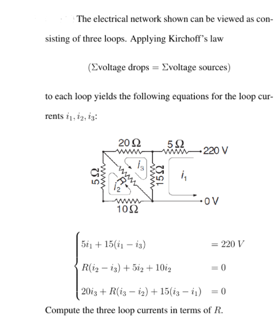 | The electrical network shown can be viewed as con-
sisting of three loops. Applying Kirchoff's law
(Evoltage drops = Evoltage sources)
to each loop yields the following equations for the loop cur-
rents i1, i2, iz:
20 Ω
5Ω
mn-220 V
ww
i,
iz
-OV
www
102
5i1 + 15(i1 – i3)
= 220 V
R(i2 – i3) + 5i2 + 10i2
= 0
20i3 + R(i3 – i2) + 15(i3 – i1)
= 0
%3D
Compute the three loop currents in terms of R.
152
wwww
www
