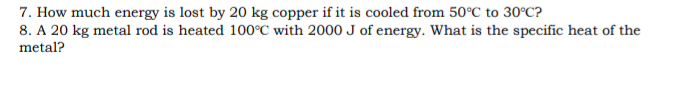7. How much energy is lost by 20 kg copper if it is cooled from 50°C to 30°C?
8. A 20 kg metal rod is heated 100°C with 2000 J of energy. What is the specific heat of the
metal?
