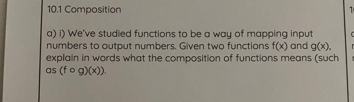 10.1 Composition
10
a) i) We've studied functions to be a way of mapping input
numbers to output numbers. Given two functions f(x) and g(x),
explain in words what the composition of functions means (such
as (f o g)(x)).
r
