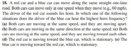 18. A red car and a blue car can move along the same straight one-lane
road. Both cars can move only at one speed when they move (e.g., 60 mph).
The driver of the red car sounds his horn. In which one of the following
situations does the driver of the blue car hear the highest horn frequency?
(a) Both cars are moving at the same speed, and they are moving apart.
(b) Both cars are moving in the same direction at the same speed. (c) Both
cars are moving at the same speed, and they are moving toward each other.
(d) The red car is moving toward the blue car, which is stationary. (e) The
blue car is moving toward the red car, which is stationary.
