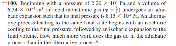**100. Beginning with a pressure of 2.20 X 10° Pa and a volume of
6.34 × 10-3 m², an ideal monatomic gas (y =}) undergoes an adia-
batic expansion such that its final pressure is 8.15 x 104 Pa. An alterna-
tive process leading to the same final state begins with an isochoric
cooling to the final pressure, followed by an isobaric expansion to the
final volume. How much more work does the gas do in the adiabatic
process than in the alternative process?
