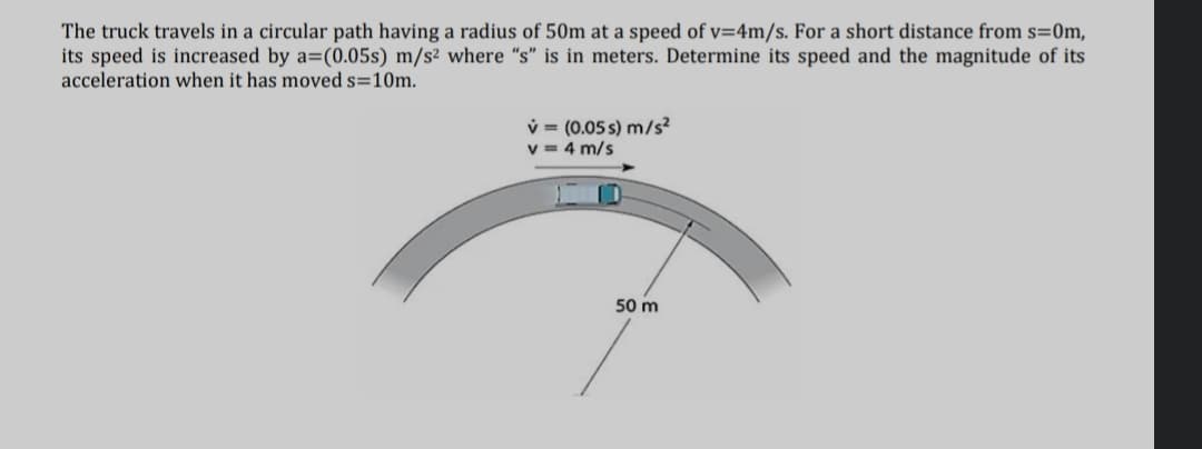 The truck travels in a circular path having a radius of 50m at a speed of v=4m/s. For a short distance from s=0m,
its speed is increased by a=(0.05s) m/s² where "s" is in meters. Determine its speed and the magnitude of its
acceleration when it has moved s=10m.
v = (0.05 s) m/s?
v = 4 m/s
50 m
