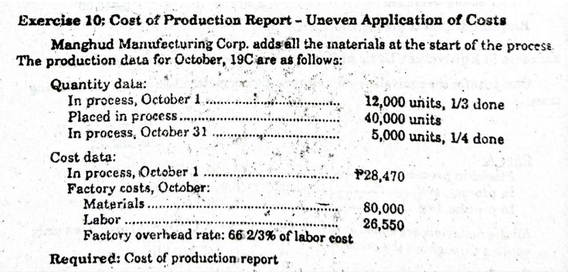 Exercise 10; Cost of Production Report - Uneven Application of Costs
Manghud Manufacturing Corp. adds all the materials at the start of the process
The production data for October, 19C are as follows:
Quantity data:
In process, October 1
Placed in process.
In process, October 31.........
Cost data:
In process, October 1
Factory costs, October:
Materials
Labor
Factory overhead rate: 66 2/3% of labor cost
Required: Cost of production report
V
12,000 units, 1/3 done
40,000 units
5,000 units, 1/4 done
P28,470
80,000
26,550