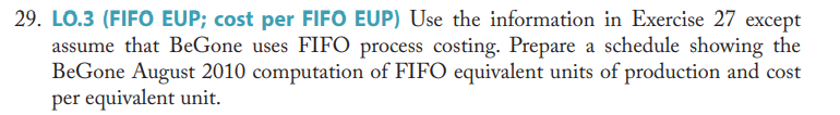 29. LO.3 (FIFO EUP; cost per FIFO EUP) Use the information in Exercise 27 except
assume that BeGone uses FIFO process costing. Prepare a schedule showing the
Be Gone August 2010 computation of FIFO equivalent units of production and cost
per equivalent unit.