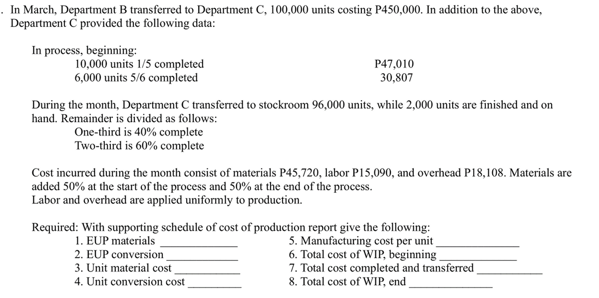 In March, Department B transferred to Department C, 100,000 units costing P450,000. In addition to the above,
Department C provided the following data:
In process, beginning:
10,000 units 1/5 completed
6,000 units 5/6 completed
P47,010
30,807
During the month, Department C transferred to stockroom 96,000 units, while 2,000 units are finished and on
hand. Remainder is divided as follows:
One-third is 40% complete
Two-third is 60% complete
Cost incurred during the month consist of materials P45,720, labor P15,090, and overhead P18,108. Materials are
added 50% at the start of the process and 50% at the end of the process.
Labor and overhead are applied uniformly to production.
Required: With supporting schedule of cost of production report give the following:
1. EUP materials
2. EUP conversion
3. Unit material cost
4. Unit conversion cost
5. Manufacturing cost per unit
6. Total cost of WIP, beginning
7. Total cost completed and transferred
8. Total cost of WIP, end