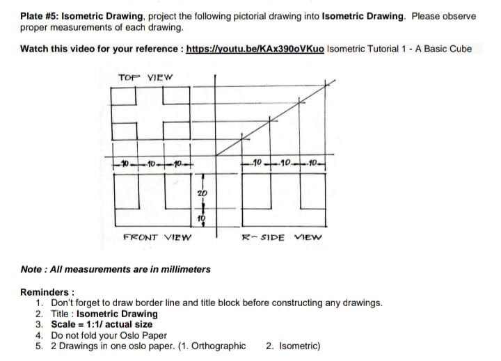 Plate #5: Isometric Drawing, project the following pictorial drawing into Isometric Drawing. Please observe
proper measurements of each drawing.
Watch this video for your reference : https://youtu.be/KAx390oVKuo Isometric Tutorial 1 - A Basic Cube
TOP VIEW
1010-10
-10 10-10.
20
10
FRONT VIEW
R- SIDE VIEW
Note : All measurements are in millimeters
Reminders :
1. Don't forget to draw border line and title block before constructing any drawings.
2. Title : Isometric Drawing
3. Scale = 1:1/ actual size
4. Do not fold your Oslo Paper
5. 2 Drawings in one oslo paper. (1. Orthographic
2. Isometric)

