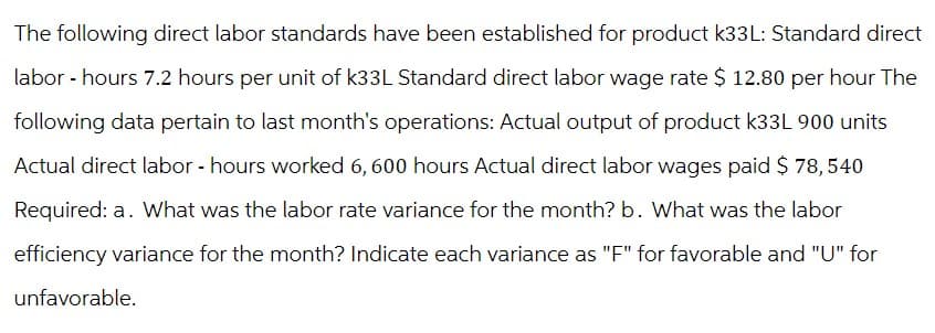 The following direct labor standards have been established for product k33L: Standard direct
labor - hours 7.2 hours per unit of k33L Standard direct labor wage rate $ 12.80 per hour The
following data pertain to last month's operations: Actual output of product k33L 900 units
Actual direct labor - hours worked 6,600 hours Actual direct labor wages paid $ 78,540
Required: a. What was the labor rate variance for the month? b. What was the labor
efficiency variance for the month? Indicate each variance as "F" for favorable and "U" for
unfavorable.