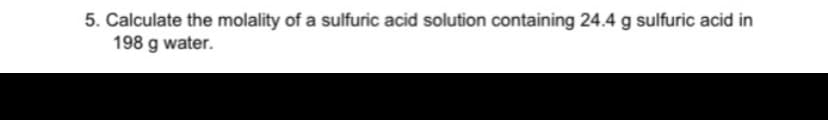 5. Calculate the molality of a sulfuric acid solution containing 24.4 g sulfuric acid in
198 g water.
