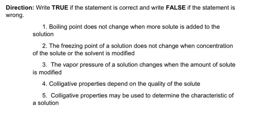 Direction: Write TRUE if the statement is correct and write FALSE if the statement is
wrong.
1. Boiling point does not change when more solute is added to the
solution
2. The freezing point of a solution does not change when concentration
of the solute or the solvent is modified
3. The vapor pressure of a solution changes when the amount of solute
is modified
4. Colligative properties depend on the quality of the solute
5. Colligative properties may be used to determine the characteristic of
a solution
