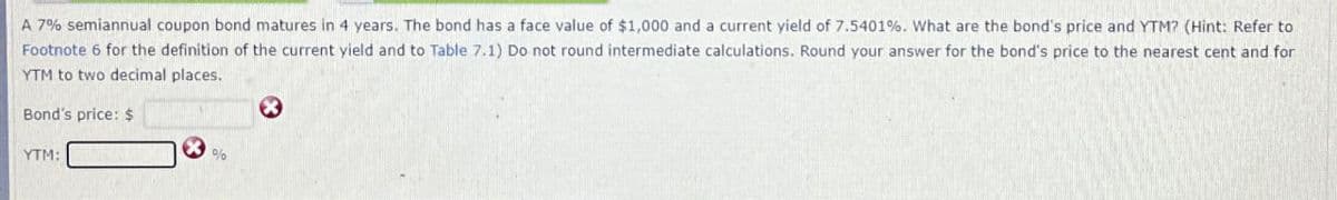 A 7% semiannual coupon bond matures in 4 years. The bond has a face value of $1,000 and a current yield of 7.5401%. What are the bond's price and YTM? (Hint: Refer to
Footnote 6 for the definition of the current yield and to Table 7.1) Do not round intermediate calculations. Round your answer for the bond's price to the nearest cent and for
YTM to two decimal places.
Bond's price: $
YTM:
%