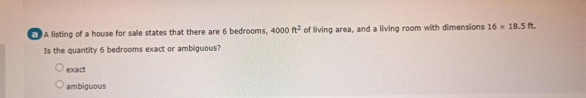 a A listing of a house for sale states that there are 6 bedrooms, 4000 ft² of living area, and a living room with dimensions 16 x 18.5 ft.
Is the quantity 6 bedrooms exact or ambiguous?
exact
O ambiguous