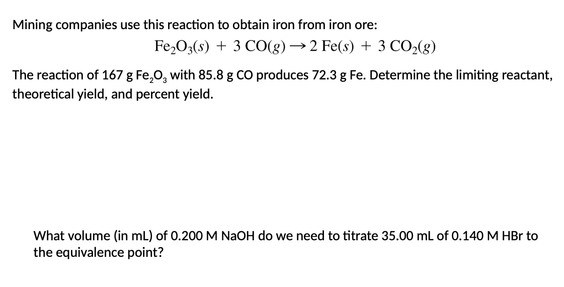 Mining companies use this reaction to obtain iron from iron ore:
Fe₂O3(s) + 3 CO(g) → 2 Fe(s) + 3 CO₂(g)
The reaction of 167 g Fe₂O3 with 85.8 g CO produces 72.3 g Fe. Determine the limiting reactant,
theoretical yield, and percent yield.
What volume (in mL) of 0.200 M NaOH do we need to titrate 35.00 mL of 0.140 M HBr to
the equivalence point?