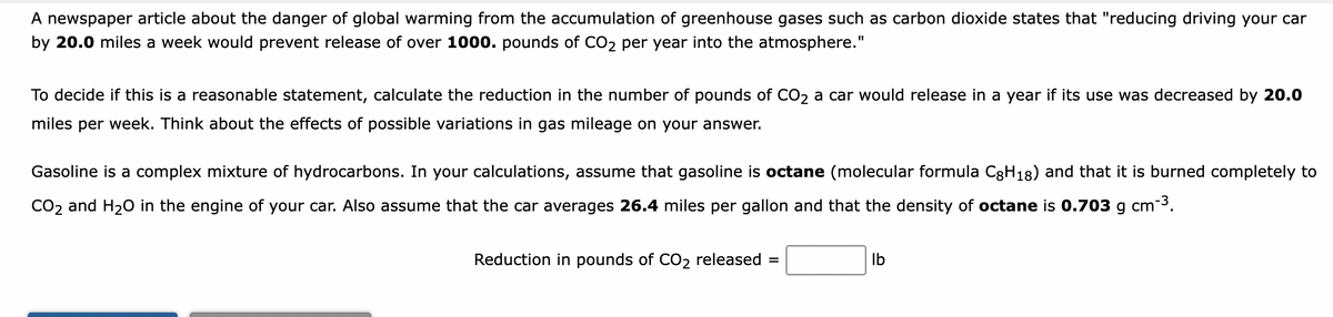 A newspaper article about the danger of global warming from the accumulation of greenhouse gases such as carbon dioxide states that "reducing driving your car
by 20.0 miles a week would prevent release of over 1000. pounds of CO₂ per year into the atmosphere."
To decide if this is a reasonable statement, calculate the reduction in the number of pounds of CO₂ a car would release in a year if its use was decreased by 20.0
miles per week. Think about the effects of possible variations in gas mileage on your answer.
Gasoline is a complex mixture of hydrocarbons. In your calculations, assume that gasoline is octane (molecular formula C8H₁8) and that it is burned completely to
CO₂ and H₂O in the engine of your car. Also assume that the car averages 26.4 miles per gallon and that the density of octane is 0.703 g
cm-3.
Reduction in pounds of CO₂ released =
lb
