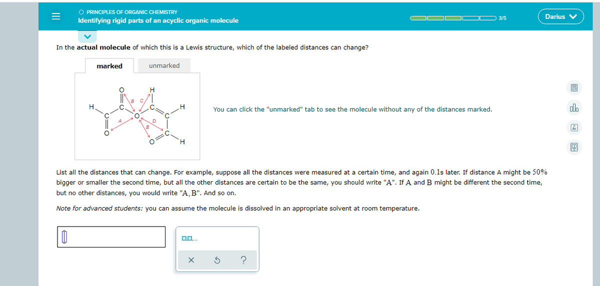 =
O PRINCIPLES OF ORGANIC CHEMISTRY
Identifying rigid parts of an acyclic organic molecule
In the actual molecule of which this is a Lewis structure, which of the labeled distances can change?
marked
O
B
H
C
L
O
O
unmarked
H
C
O
C
H
H
00..
X
▬▬—
You can click the "unmarked" tab to see the molecule without any of the distances marked.
List all the distances that can change. For example, suppose all the distances were measured at a certain time, and again 0.1s later. If distance A might be 50%
bigger or smaller the second time, but all the other distances are certain to be the same, you should write "A". If A and B might be different the second time,
but no other distances, you would write "A, B". And so on.
Note for advanced students: you can assume the molecule is dissolved in an appropriate solvent at room temperature.
S ?
3/5
Darius V
olo
Är
4