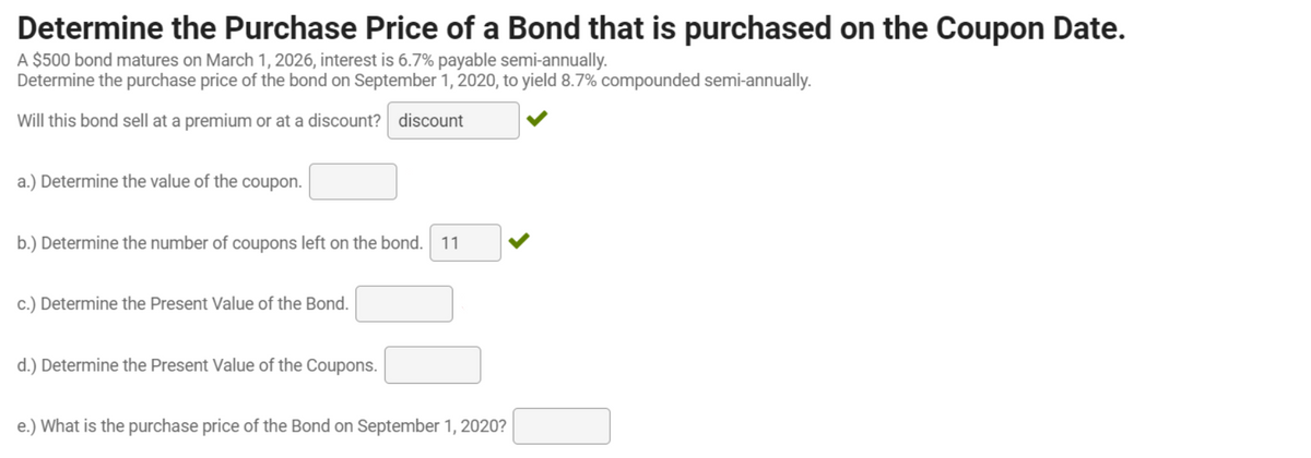 Determine the Purchase Price of a Bond that is purchased on the Coupon Date.
A $500 bond matures on March 1, 2026, interest is 6.7% payable semi-annually.
Determine the purchase price of the bond on September 1, 2020, to yield 8.7% compounded semi-annually.
Will this bond sell at a premium or at a discount? discount
a.) Determine the value of the coupon.
b.) Determine the number of coupons left on the bond.
11
c.) Determine the Present Value of the Bond.
d.) Determine the Present Value of the Coupons.
e.) What is the purchase price of the Bond on September 1, 2020?
>
