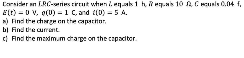 Consider an LRC-series circuit when L equals 1 h, R equals 10 n, C equals 0.04 f,
E(t) = 0 V, q(0) = 1 C, and i(0) = 5 A.
a) Find the charge on the capacitor.
%3D
||
b) Find the current.
c) Find the maximum charge on the capacitor.
