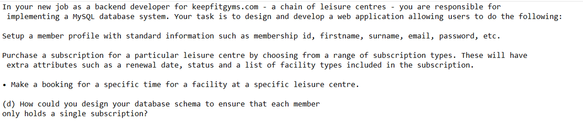 In your new job as a backend developer for keepfitgyms.com a chain of leisure centres - you are responsible for
implementing a MySQL database system. Your task is to design and develop a web application allowing users to do the following:
Setup a member profile with standard information such as membership id, firstname, surname, email, password, etc.
Purchase a subscription for a particular leisure centre by choosing from a range of subscription types. These will have
extra attributes such as a renewal date, status and a list of facility types included in the subscription.
• Make a booking for a specific time for a facility at a specific leisure centre.
(d) How could you design your database schema to ensure that each member
only holds a single subscription?
