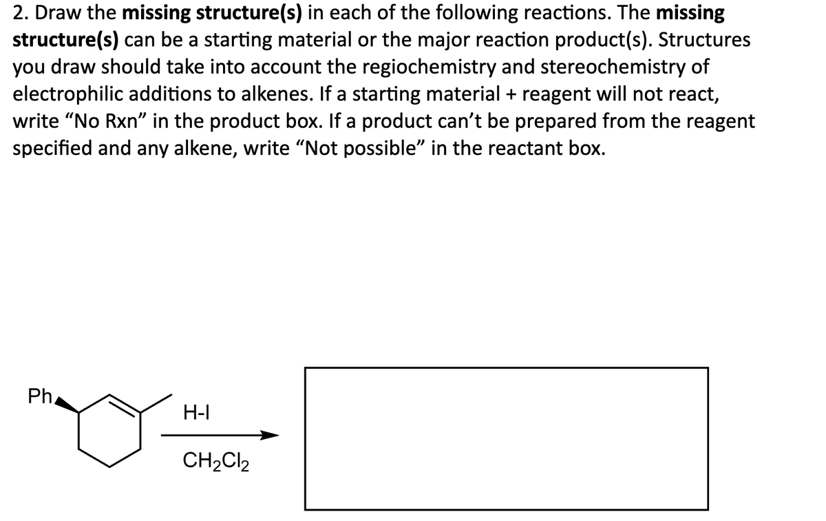 2. Draw the missing structure(s) in each of the following reactions. The missing
structure(s) can be a starting material or the major reaction product(s). Structures
you draw should take into account the regiochemistry and stereochemistry of
electrophilic additions to alkenes. If a starting material + reagent will not react,
write "No Rxn" in the product box. If a product can't be prepared from the reagent
specified and any alkene, write "Not possible" in the reactant box.
Ph
H-I
CH2Cl2