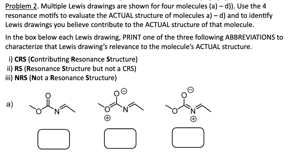 Problem 2. Multiple Lewis drawings are shown for four molecules (a) — d)). Use the 4
resonance motifs to evaluate the ACTUAL structure of molecules a) - d) and to identify
Lewis drawings you believe contribute to the ACTUAL structure of that molecule.
In the box below each Lewis drawing, PRINT one of the three following ABBREVIATIONS to
characterize that Lewis drawing's relevance to the molecule's ACTUAL structure.
i) CRS (Contributing Resonance Structure)
ii) RS (Resonance Structure but not a CRS)
iii) NRS (Not a Resonance Structure)
a)