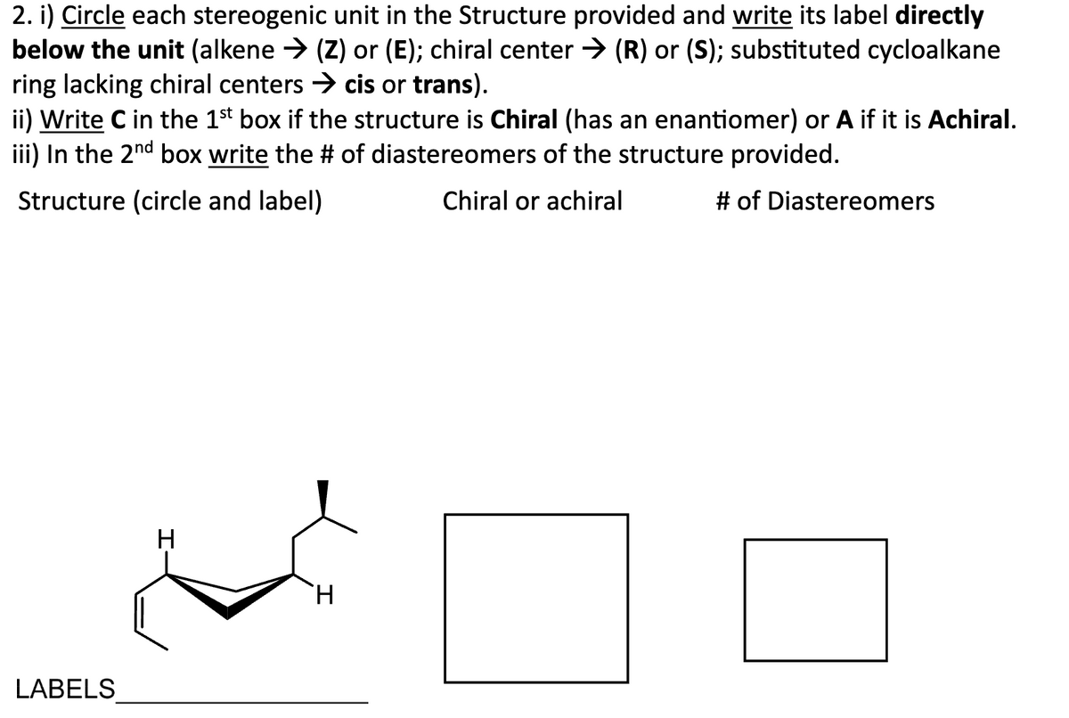 2. i) Circle each stereogenic unit in the Structure provided and write its label directly
below the unit (alkene → (Z) or (E); chiral center → (R) or (S); substituted cycloalkane
ring lacking chiral centers → cis or trans).
ii) Write C in the 1st box if the structure is Chiral (has an enantiomer) or A if it is Achiral.
iii) In the 2nd box write the # of diastereomers of the structure provided.
Structure (circle and label)
Chiral or achiral
# of Diastereomers
LABELS
H
H