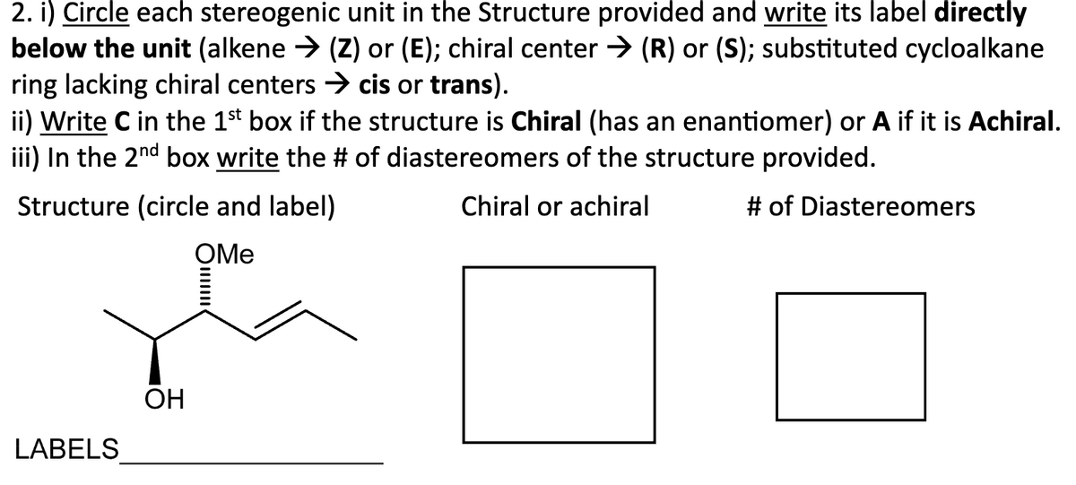 2. i) Circle each stereogenic unit in the Structure provided and write its label directly
below the unit (alkene → (Z) or (E); chiral center → (R) or (S); substituted cycloalkane
ring lacking chiral centers → cis or trans).
ii) Write C in the 1st box if the structure is Chiral (has an enantiomer) or A if it is Achiral.
iii) In the 2nd box write the # of diastereomers of the structure provided.
Structure (circle and label)
OMe
Chiral or achiral
# of Diastereomers
LABELS
OH