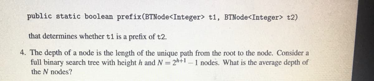 public static boolean prefix(BTNode<Integer> t1, BTNode<Integer> t2)
that determines whether t1 is a prefix of t2.
4. The depth of a node is the length of the unique path from the root to the node. Consider a
full binary search tree with height h and N = 2h+1 –1 nodes. What is the average depth of
the N nodes?
