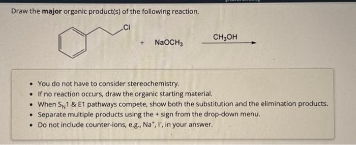 Draw the major organic product(s) of the following reaction.
CI
+ NaOCH 3
CH3OH
• You do not have to consider stereochemistry.
• If no reaction occurs, draw the organic starting material.
• When SN1 & E1 pathways compete, show both the substitution and the elimination products.
Separate multiple products using the + sign from the drop-down menu.
• Do not include counter-ions, e.g., Na*, I, in your answer.