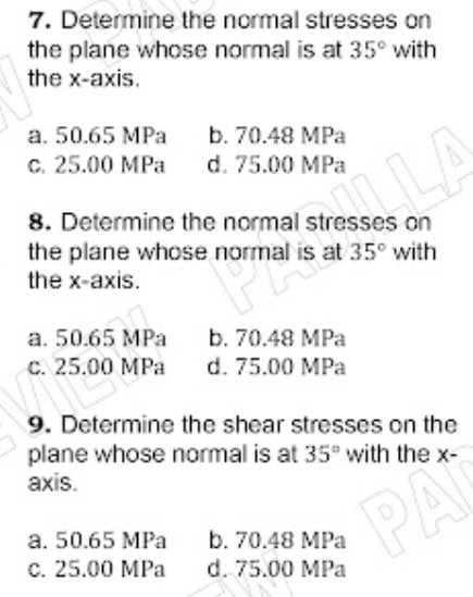 7. Determine the normal stresses on
the plane whose normal is at 35° with
the x-axis.
a. 50.65 MPa
b. 70.48 MPa
d. 75.00 MPa
C. 25.00 MPa
8. Determine the normal stresses on
the plane whose normal is at 35° with
the x-axis.
LA
a. 50.65 MPa
c. 25.00 MPa
b. 70.48 MPa
d. 75.00 MPa
9. Determine the shear stresses on the
plane whose normal is at 35° with the x-
axis.
a. 50.65 MPa
c. 25.00 MPa
PA
b. 70.48 MPa
d. 75.00 MPa
