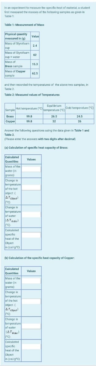 In an experiment to measure the specific heat of material, a student
first measured the masses of the following samples as given in
Table 1.
Table 1: Measurement of Mass
Physical quantity
measured in (g)
Value
Mass of Styrofoam
2.4
cup
Mass of Styrofoam
62
cup + water
Mass of
Brass sample
15.3
Mass of Copper
sample
62.5
and then recorded the temperatures of the above two samples, in
Table 2.
Table 2: Measured values of Temperatures
Hot termperature ("C )
Sample
Equilibrium cold temperature ( C)
temperature ("C)
Brass
99.8
26.5
24.5
Сopper
99.8
32
26
Answer the following questions using the data given in Table 1 and
Table 2.
(Please enter the answers with two digits after decimal)
(a) Calculation of specific heat capacity of Brass:
Calculated
Quantities
Mass of the
water (in
Values
grams)
Change in
temperature
lof the hot
object (
ATobieca)
°C)
Change in
temperature
of water
(ATwaer)
(°C)
Calculated
specific
heat of the
object
in (cal/g'C)
(b) Calculation of the specific heat capacity of Copper:
Calculated
Quantities
Values
Mass of the
water (in
grams)
Change in
temperature
of the hot
object (
ATobiect)
(°C)
Change in
temperature
lof water
(ATwder)
(°C)
Calculated
specific
heat of the
Object
in (cal/g°C)
