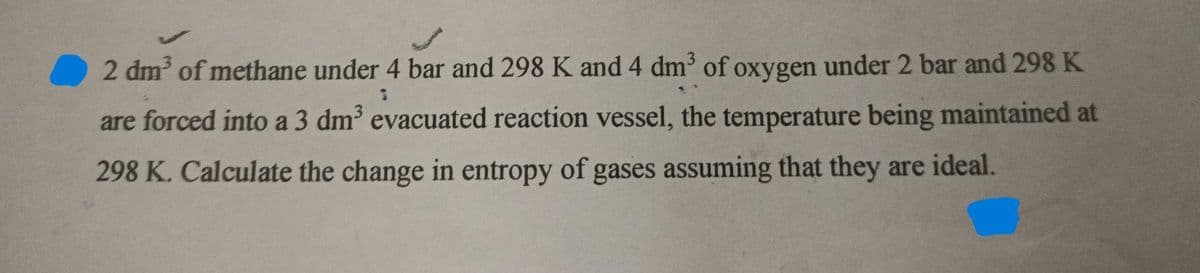 2 dm of methane under 4 bar and 298 K and 4 dm of oxygen under 2 bar and 298 K
are forced into a 3 dm evacuated reaction vessel, the temperature being maintained at
298 K. Calculate the change in entropy of gases assuming that they are ideal.
