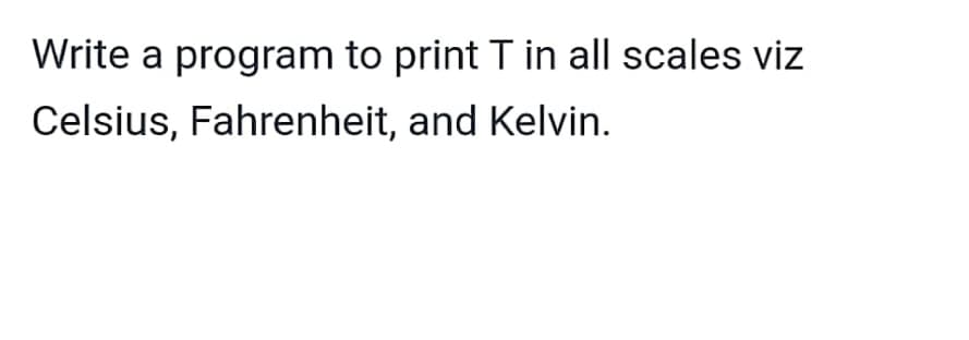 Write a program to print T in all scales viz
Celsius, Fahrenheit, and Kelvin.
