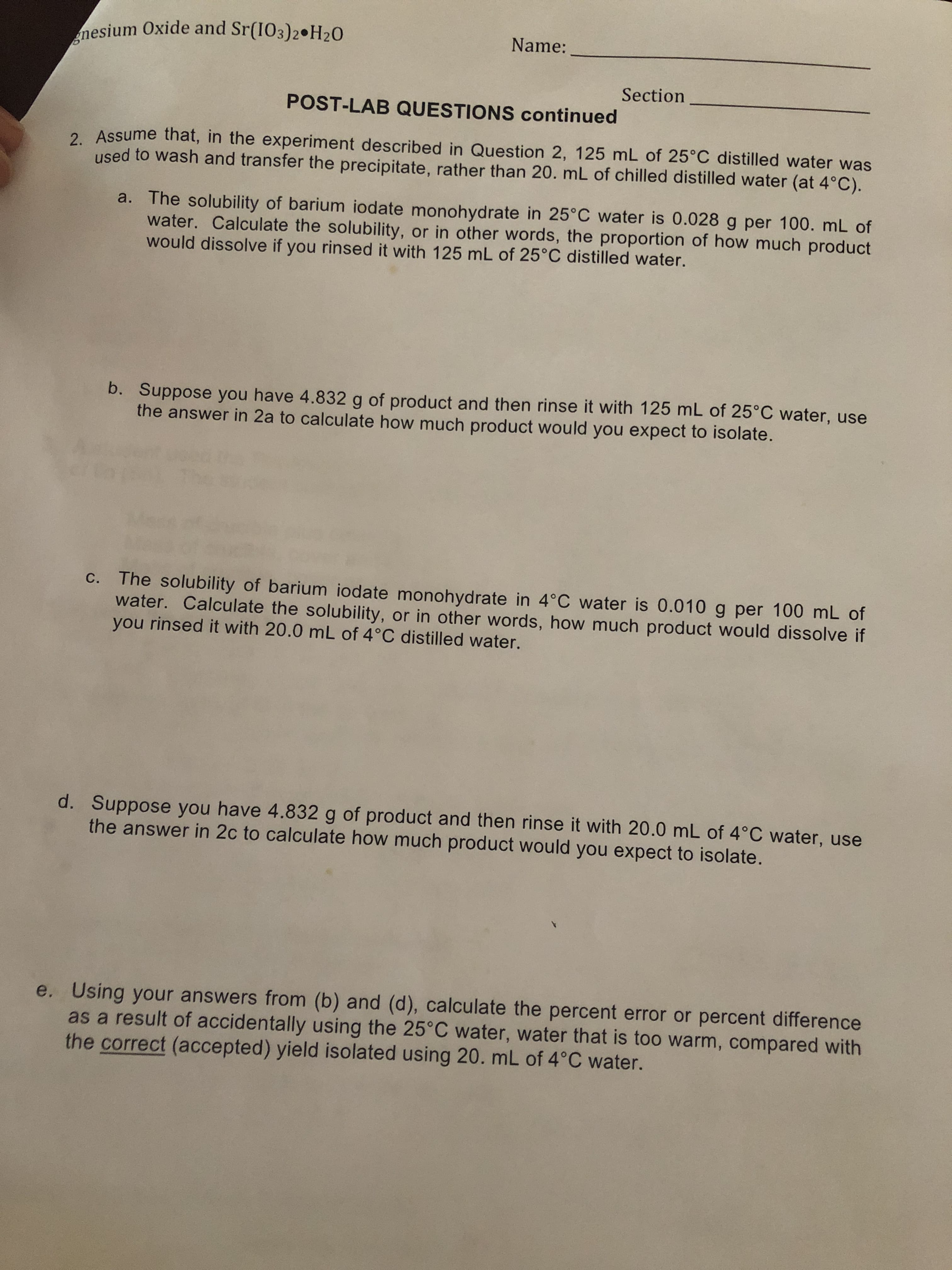 Name:
Section
POST-LAB QUESTIONS continued
2. Assume that, in the experiment described in Question 2, 125 mL of 25°C distilled water was
used to wash and transfer the precipitate, rather than 20. mL of chilled distilled water (at 4°C).
a. The solubility of barium iodate monohydrate in 25°C water is 0.028 g per 100. mL of
water. Calculate the solubility, or in other words, the proportion of how much product
would dissolve if you rinsed it with 125 mL of 25°C distilled water.
b. Suppose you have 4.832 g of product and then rinse it with 125 mL of 25°C water, use
the answer in 2a to calculate how much product would you expect to isolate.
c. The solubility of barium iodate monohydrate in 4°C water is 0.010 g per 100 mL of
water. Calculate the solubility, or in other words, how much product would dissolve if
you rinsed it with 20.0 mL of 4°C distilled water.
d. Suppose you have 4.832 g of product and then rinse it with 20.0 mL of 4°C water, use
the answer in 2c to calculate how much product would you expect to isolate.
e. Using your answers from (b) and (d), calculate the percent error or percent difference
as a result of accidentally using the 25°C water, water that is too warm, compared with
the correct (accepted) yield isolated using 20. mL of 4°C water.
