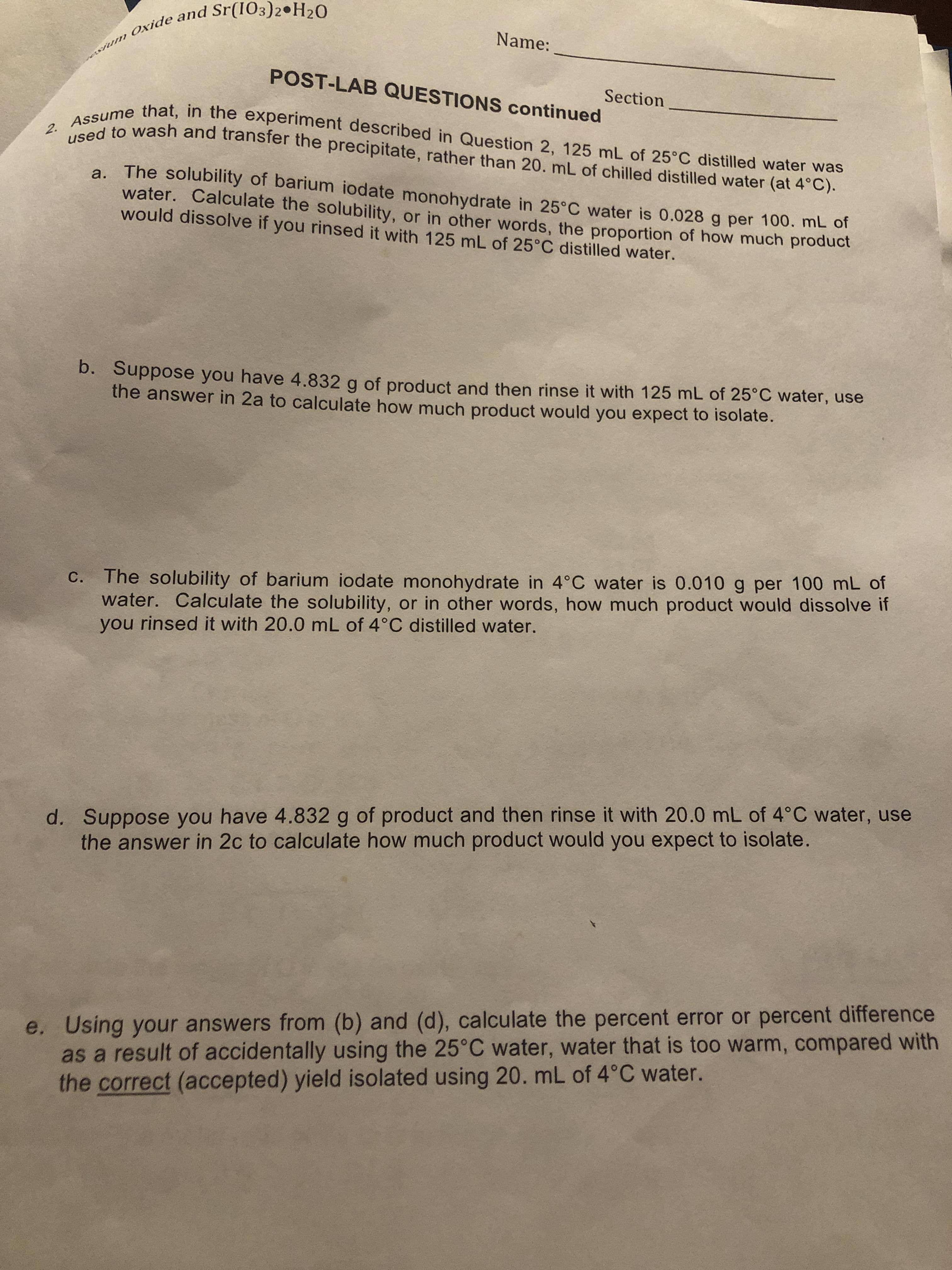 wum Oxide and Sr(IO3)2•H20
Name:
POST-LAB QUESTIONS continued
Section
a. The solubility of barium iodate monohydrate in 25°C water is 0.028 g per 100. mL of
water. Calculate the solubility, or in other words, the proportion of how much product
would dissolve if you rinsed it with 125 mL of 25°C distilled water.
b. Suppose you have 4.832 g of product and then rinse it with 125 mL of 25°C water, use
the answer in 2a to calculate how much product would you expect to isolate.
C. The solubility of barium iodate monohydrate in 4°C water is 0.010 g per 100 mL of
water. Calculate the solubility, or in other words, how much product would dissolve if
you rinsed it with 20.0 mL of 4°C distilled water.
d. Suppose you have 4.832 g of product and then rinse it with 20.0 mL of 4°C water, use
the answer in 2c to calculate how much product would you expect to isolate.
e. Using your answers from (b) and (d), calculate the percent error or percent difference
as a result of accidentally using the 25°C water, water that is too warm, compared with
the correct (accepted) yield isolated using 20. mL of 4°C water.
