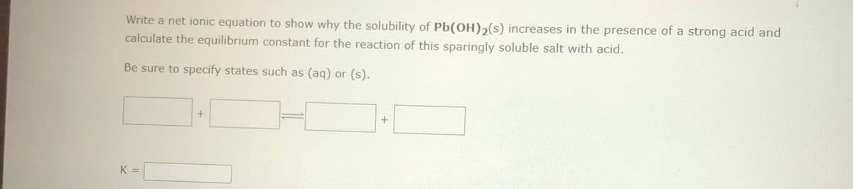 Write a net ionic equation to show why the solubility of Pb(OH)₂(s) increases in the presence of a strong acid and
calculate the equilibrium constant for the reaction of this sparingly soluble salt with acid.
Be sure to specify states such as (aq) or (s).
K =
+
+