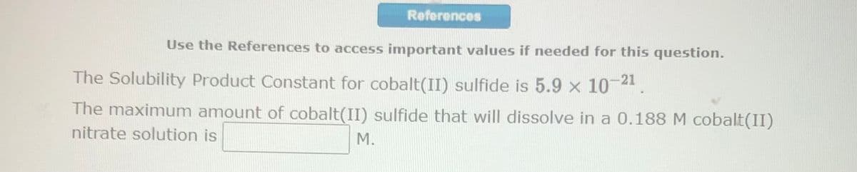 References
Use the References to access important values if needed for this question.
The Solubility Product Constant for cobalt(II) sulfide is 5.9 x 10-21.
The maximum amount of cobalt(II) sulfide that will dissolve in a 0.188 M cobalt(II)
nitrate solution is
M.