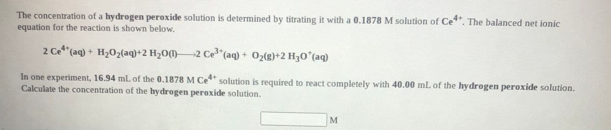 The concentration of a hydrogen peroxide solution is determined by titrating it with a 0.1878 M solution of Ce. The balanced net ionic
equation for the reaction is shown below.
4+
2 Ce (aq) + H202(aq)+2 H20(1)–2 Ce"(aq) + 02(g)+2 H30 (aq)
In one experiment, 16.94 mL of the 0.1878 M Ce solution is required to react completely with 40.00 mL of the hydrogen peroxide solution.
Calculate the concentration of the hydrogen peroxide solution.
4+
