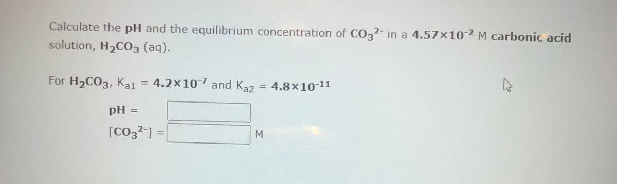 Calculate the pH and the equilibrium concentration of CO32- in a 4.57×10-2 M carbonic acid
solution, H₂CO3 (aq).
For H₂CO3, Kal = 4.2x10-7 and K₂2 = 4.8x10-11
pH =
[CO3²-] =
M
A
