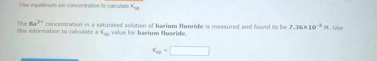 Use equilibrium ion concentration to calculate Ksp-
The Ba2+
concentration in a saturated solution of barium fluoride is measured and found to be 7.36x10-3 M. Use
this information to calculate a Ksp value for barium fluoride.
Ksp
||