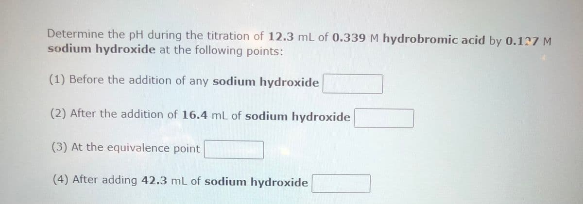 Determine the pH during the titration of 12.3 mL of 0.339 M hydrobromic acid by 0.127 M
sodium hydroxide at the following points:
(1) Before the addition of any sodium hydroxide
(2) After the addition of 16.4 mL of sodium hydroxide
(3) At the equivalence point
(4) After adding 42.3 mL of sodium hydroxide