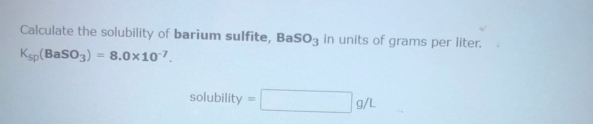 Calculate the solubility of barium sulfite, BaSO3 in units of grams per liter.
Ksp(BaSO3) = 8.0x10-7.
solubility
g/L