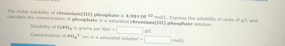 The molar solubility of chromium(III) phosphate is 4.90x10-12 mol/L. Express the solubility in units of g/L and
calculate the concentration of phosphate in a saturated chromium(III) phosphate solution.
g/L
Solubility of CrPO4 in grams per liter =
Concentration of PO43-ion in a saturated solution =
mol/L
