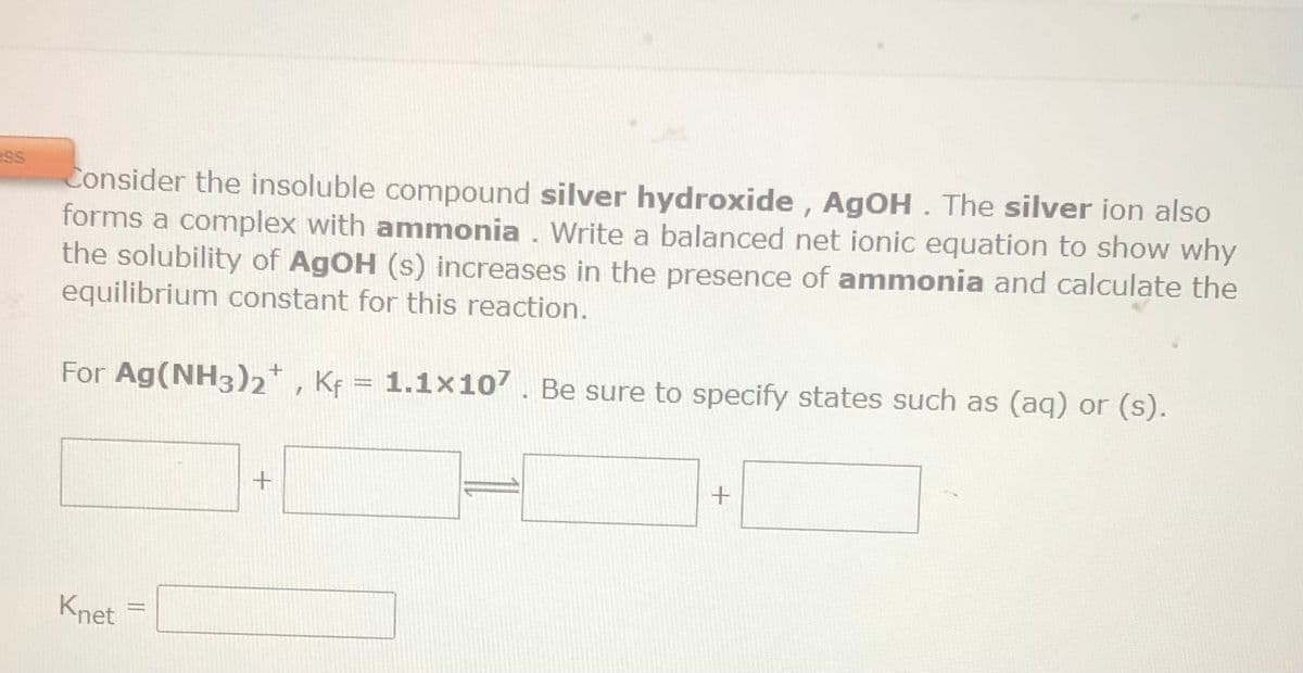 ess
Consider the insoluble compound silver hydroxide, AgOH. The silver ion also
forms a complex with ammonia. Write a balanced net ionic equation to show why
the solubility of AgOH (s) increases in the presence of ammonia and calculate the
equilibrium constant for this reaction.
For Ag(NH3)2+, Kf = 1.1×107. Be sure to specify states such as (aq) or (s).
Knet
+
+