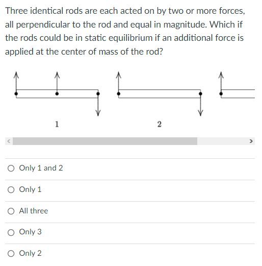 Three identical rods are each acted on by two or more forces,
all perpendicular to the rod and equal in magnitude. Which if
the rods could be in static equilibrium if an additional force is
applied at the center of mass of the rod?
1
O Only 1 and 2
O Only 1
O All three
O Only 3
O Only 2
2.
