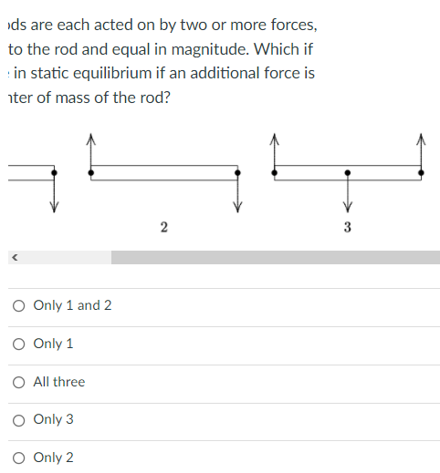 ds are each acted on by two or more forces,
to the rod and equal in magnitude. Which if
in static equilibrium if an additional force is
nter of mass of the rod?
2
3
O Only 1 and 2
O Only 1
O All three
O Only 3
O Only 2
