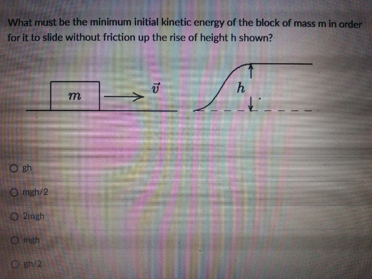 What must be the minimum initial kinetic energy of the block of mass m in order
for it to slide without friction up the rise of height h shown?
m.
O gh
O mgh/2
O 2mgh
O mgh
O gh/2
