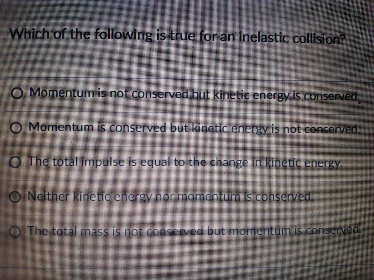 Which of the following is true for an inelastic collision?
O Momentum is not conserved but kinetic energy is conserved.
O Momentum is conserved but kinetic energy is not conserved.
O The total impulse is equal to the change in kinetic energy.
O Neither kinetic energy nor momentum is conserved.
O The total mass is not conserved but momentum is conserved.
