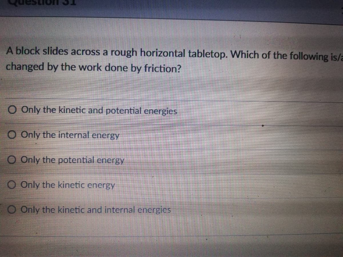 A block slides across a rough horizontal tabletop. Which of the following is/a
changed by the work done by friction?
O Only the kinetic and potential energies
O Only the internal energy
O Only the potential energy
O Only the kinetic energy
O Only the kinetic and internal energies
