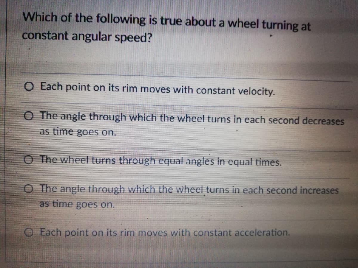 Which of the following is true about a wheel turning at
constant angular speed?
O Each point on its rim moves with constant velocity.
O The angle through which the wheel turns in each second decreases
as time goes on.
O The wheel turns through equal angles in equal times.
O The angle through which the wheel turns in each second increases
as time goes on.
O Each point on its rim moves with constant acceleration.
